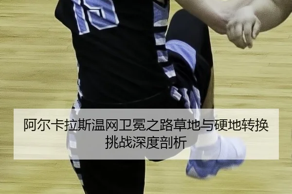阿尔卡拉斯温网卫冕之路草地与硬地转换挑战深度剖析