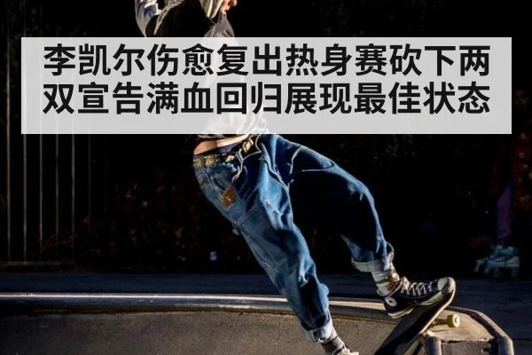 李凯尔伤愈复出热身赛砍下两双宣告满血回归展现最佳状态