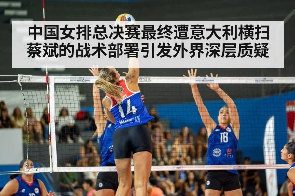 中国女排总决赛最终遭意大利横扫 蔡斌的战术部署引发外界深层质疑