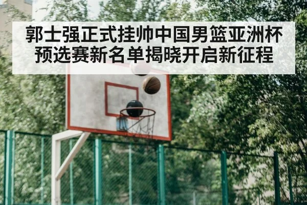 郭士强正式挂帅中国男篮亚洲杯预选赛新名单揭晓开启新征程